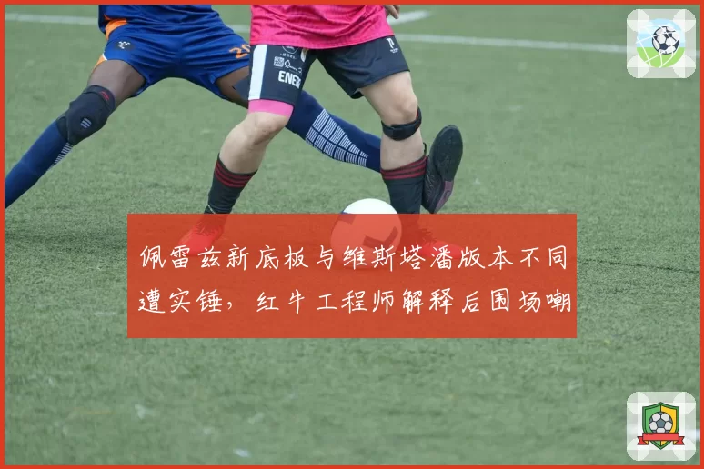 佩雷兹新底板与维斯塔潘版本不同遭实锤,红牛工程师解释后围场嘲讽声更大