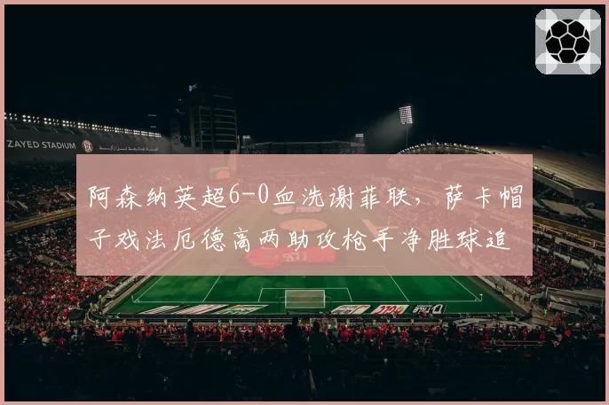 阿森纳英超6-0血洗谢菲联，萨卡帽子戏法厄德高两助攻枪手净胜球追平曼城__br_