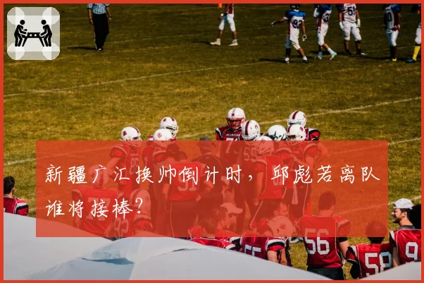 新疆广汇换帅倒计时，邱彪若离队谁将接棒？