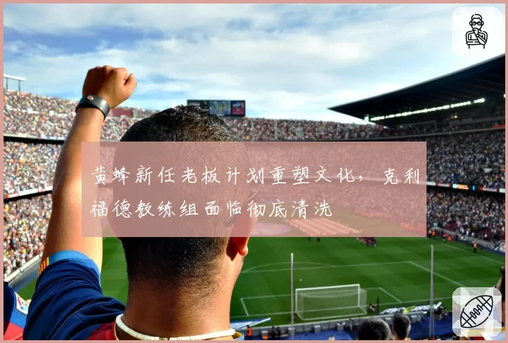 黄蜂新任老板计划重塑文化,克利福德教练组面临彻底清洗