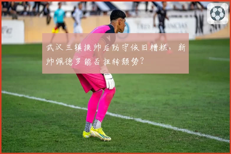 武汉三镇换帅后防守依旧糟糕，新帅佩德罗能否扭转颓势？