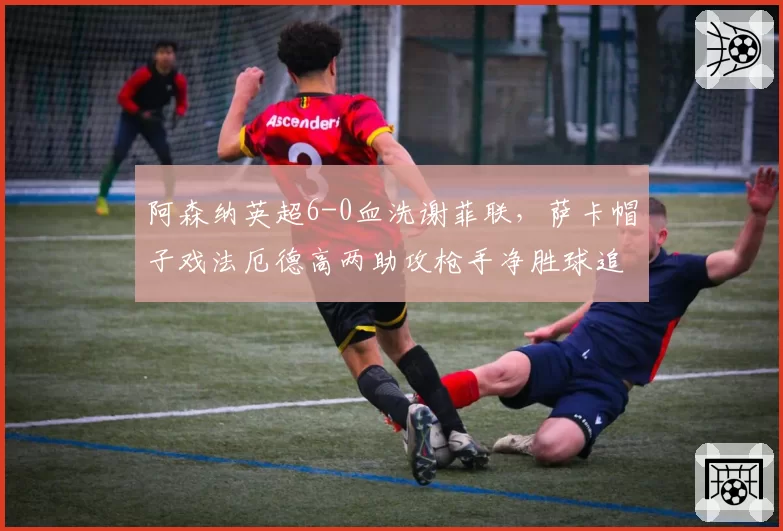 阿森纳英超6-0血洗谢菲联，萨卡帽子戏法厄德高两助攻枪手净胜球追平曼城__br_
