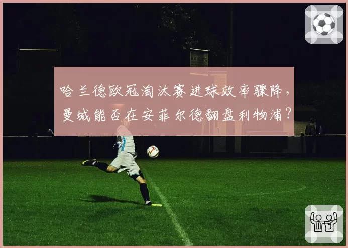 哈兰德欧冠淘汰赛进球效率骤降，曼城能否在安菲尔德翻盘利物浦？