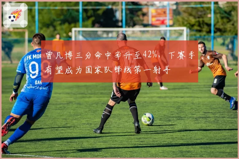曾凡博三分命中率升至42%，下赛季有望成为国家队锋线第一射手