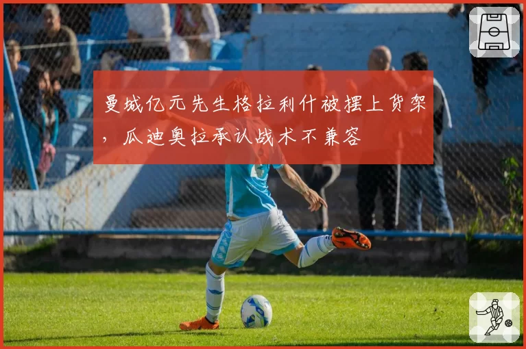 曼城亿元先生格拉利什被摆上货架，瓜迪奥拉承认战术不兼容