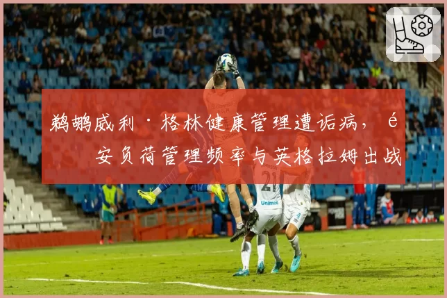 鹈鹕威利·格林健康管理遭诟病，锡安负荷管理频率与英格拉姆出战时间对比极端