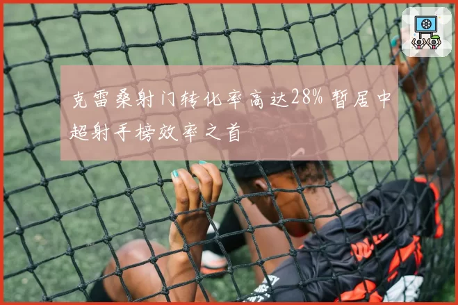 克雷桑射门转化率高达28% 暂居中超射手榜效率之首