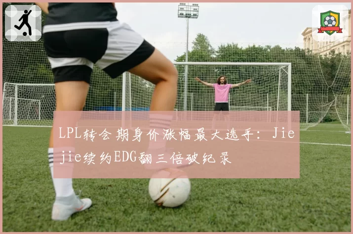 LPL转会期身价涨幅最大选手：Jiejie续约EDG翻三倍破纪录