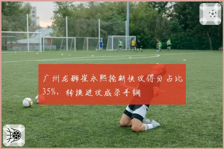 广州龙狮崔永熙抢断快攻得分占比35%，转换进攻成杀手锏