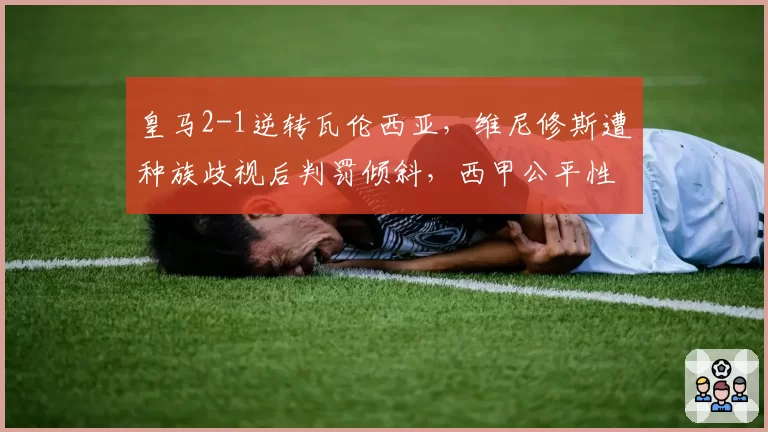 皇马2-1逆转瓦伦西亚，维尼修斯遭种族歧视后判罚倾斜，西甲公平性遭质疑
