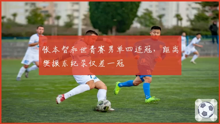 张本智和世青赛男单四连冠，距离樊振东纪录仅差一冠