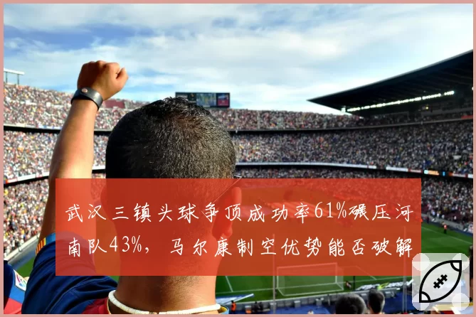 武汉三镇头球争顶成功率61%碾压河南队43%，马尔康制空优势能否破解密集防守的铜墙铁壁？