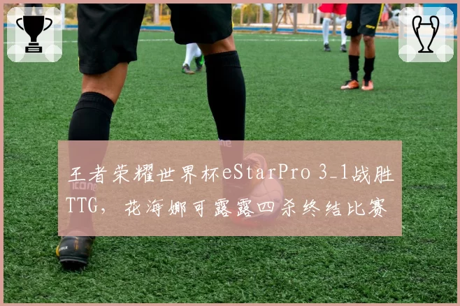 王者荣耀世界杯eStarPro 3_1战胜TTG，花海娜可露露四杀终结比赛