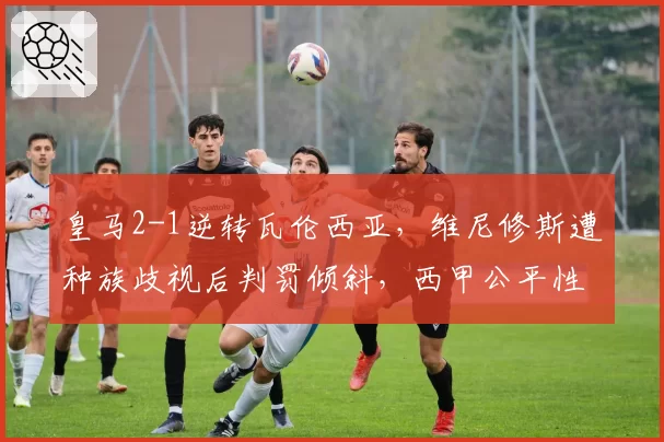 皇马2-1逆转瓦伦西亚，维尼修斯遭种族歧视后判罚倾斜，西甲公平性遭质疑