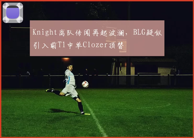 Knight离队传闻再起波澜，BLG疑似引入前T1中单Clozer顶替