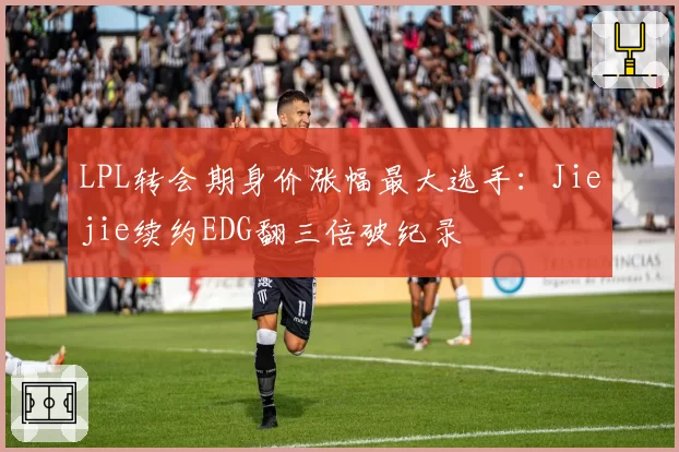 LPL转会期身价涨幅最大选手：Jiejie续约EDG翻三倍破纪录