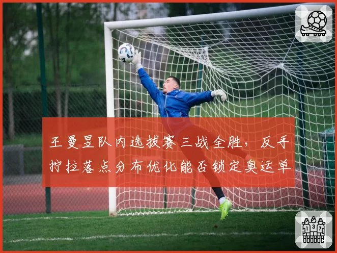 王曼昱队内选拔赛三战全胜，反手拧拉落点分布优化能否锁定奥运单打席位？