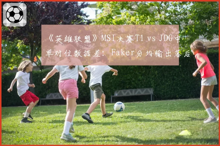 《英雄联盟》MSI决赛T1 vs JDG中单对位数据差：Faker分均输出落后369点