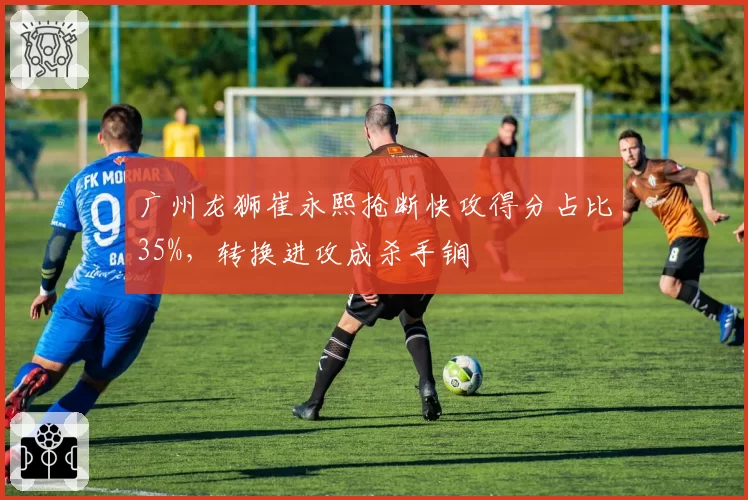 广州龙狮崔永熙抢断快攻得分占比35%，转换进攻成杀手锏