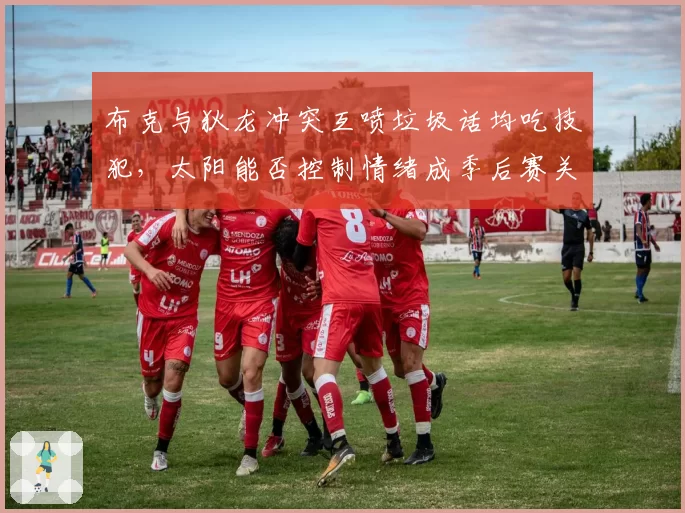 布克与狄龙冲突互喷垃圾话均吃技犯，太阳能否控制情绪成季后赛关键