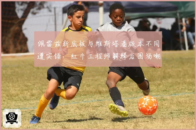 佩雷兹新底板与维斯塔潘版本不同遭实锤，红牛工程师解释后围场嘲讽声更大
