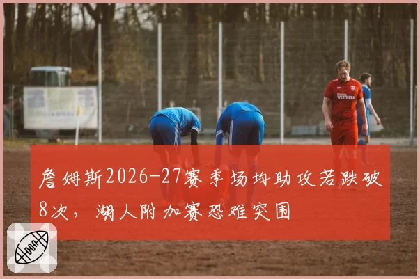 詹姆斯2026-27赛季场均助攻若跌破8次，湖人附加赛恐难突围