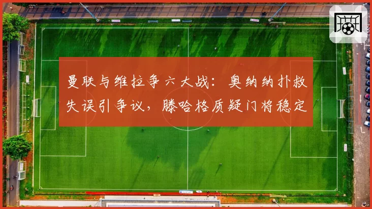 曼联与维拉争六大战：奥纳纳扑救失误引争议，滕哈格质疑门将稳定性拖累欧战希望