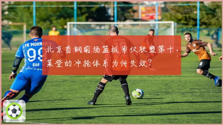 北京首钢前场篮板率仅联盟第十,莱登的冲抢体系为何失效?