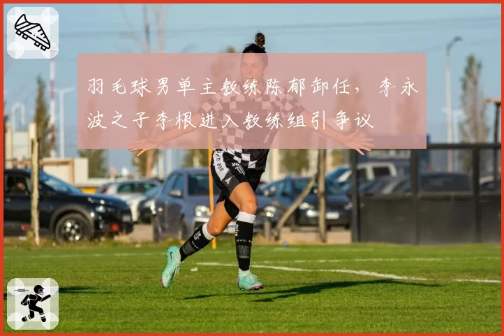 羽毛球男单主教练陈郁卸任，李永波之子李根进入教练组引争议