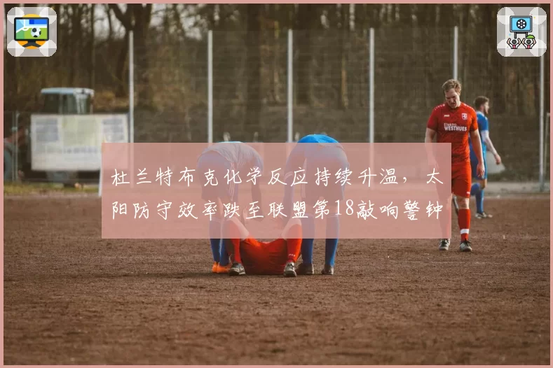 杜兰特布克化学反应持续升温，太阳防守效率跌至联盟第18敲响警钟。