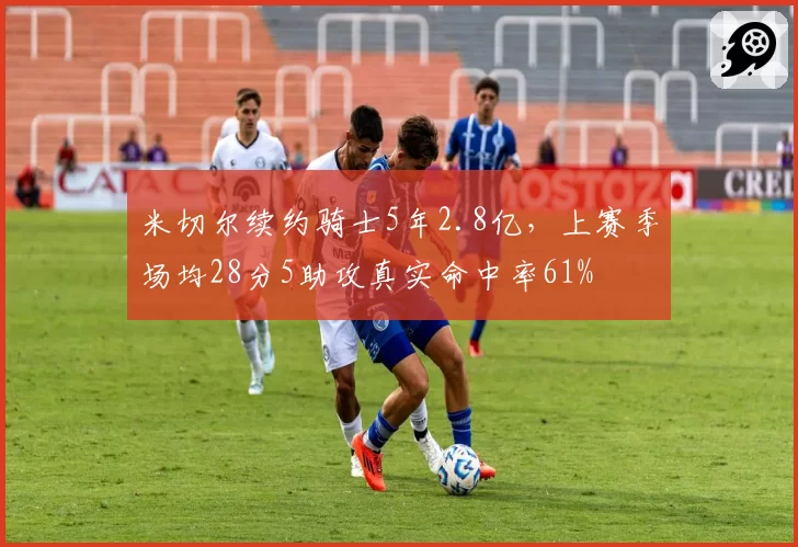 米切尔续约骑士5年2.8亿，上赛季场均28分5助攻真实命中率61%