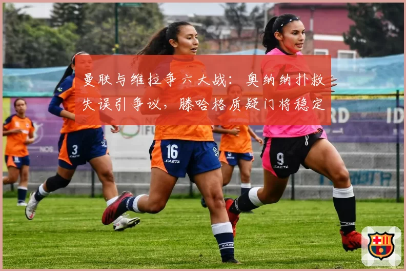曼联与维拉争六大战：奥纳纳扑救失误引争议，滕哈格质疑门将稳定性拖累欧战希望