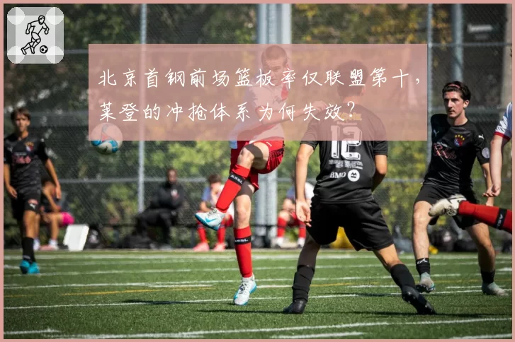 北京首钢前场篮板率仅联盟第十，莱登的冲抢体系为何失效？
