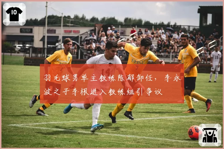 羽毛球男单主教练陈郁卸任,李永波之子李根进入教练组引争议