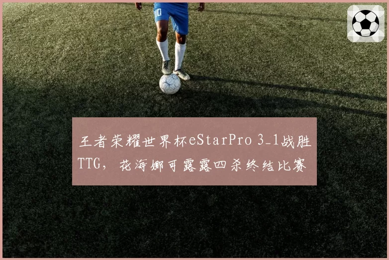 王者荣耀世界杯eStarPro 3_1战胜TTG,花海娜可露露四杀终结比赛