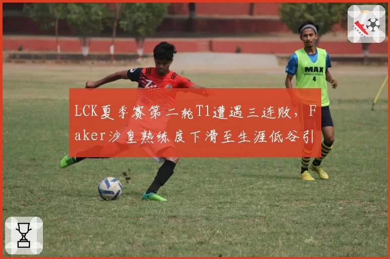 LCK夏季赛第二轮T1遭遇三连败，Faker沙皇熟练度下滑至生涯低谷引发冒泡赛前景担忧__br_