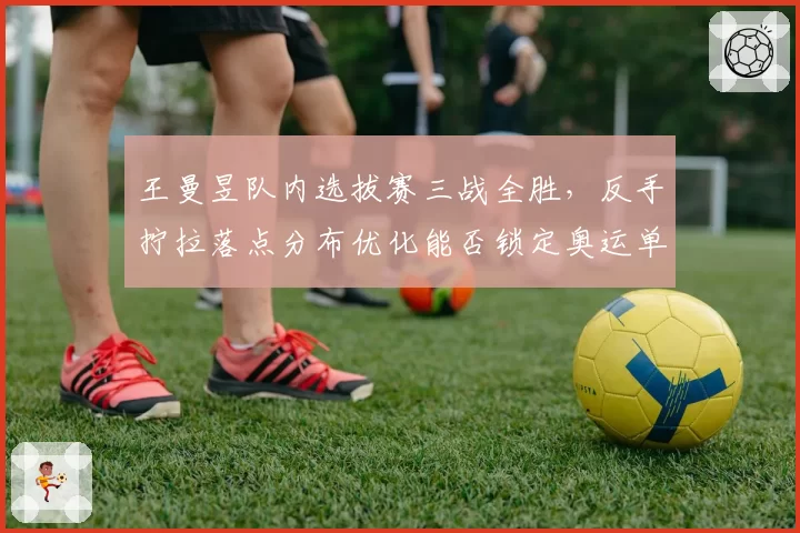 王曼昱队内选拔赛三战全胜，反手拧拉落点分布优化能否锁定奥运单打席位？
