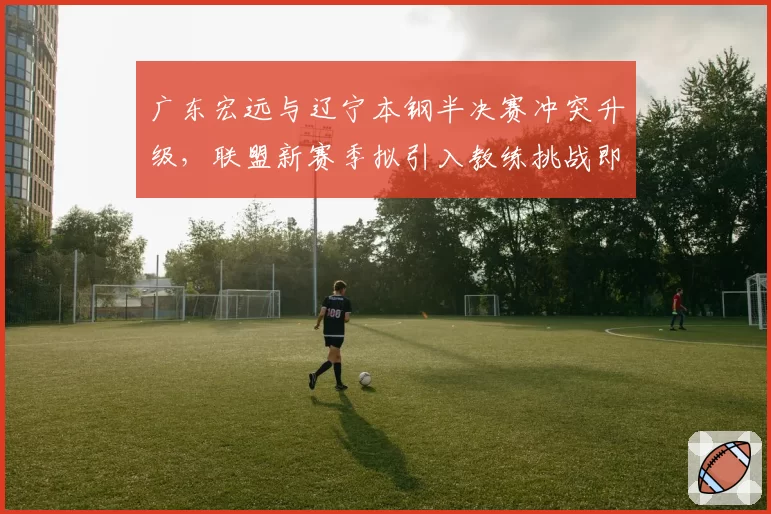 广东宏远与辽宁本钢半决赛冲突升级,联盟新赛季拟引入教练挑战即时回放