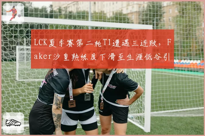 LCK夏季赛第二轮T1遭遇三连败，Faker沙皇熟练度下滑至生涯低谷引发冒泡赛前景担忧__br_