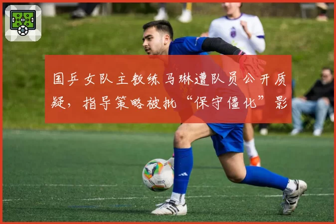 国乒女队主教练马琳遭队员公开质疑,指导策略被批“保守僵化”影响王曼昱状态