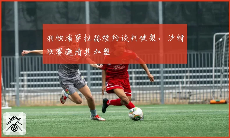 利物浦萨拉赫续约谈判破裂，沙特联赛邀请其加盟