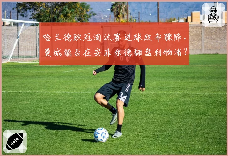 哈兰德欧冠淘汰赛进球效率骤降，曼城能否在安菲尔德翻盘利物浦？